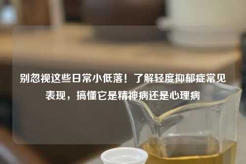 别忽视这些日常小低落！了解轻度抑郁症常见表现，搞懂它是精神病还是心理病