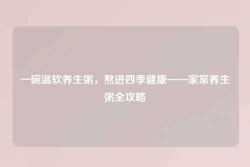 一碗温软养生粥，熬进四季健康——家常养生粥全攻略