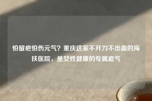 怕留疤怕伤元气？重庆这家不开刀不出血的海扶医院，是女性健康的专属底气