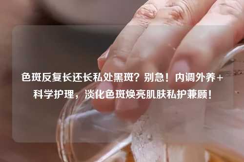 色斑反复长还长私处黑斑？别急！内调外养+科学护理，淡化色斑焕亮肌肤私护兼顾！