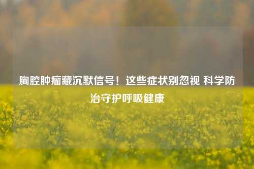 胸腔肿瘤藏沉默信号！这些症状别忽视 科学防治守护呼吸健康