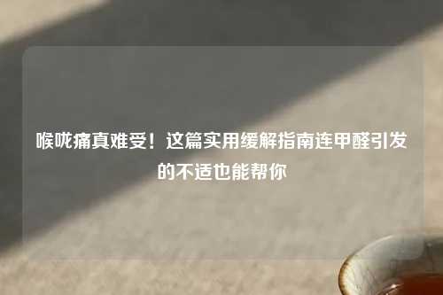 喉咙痛真难受！这篇实用缓解指南连甲醛引发的不适也能帮你