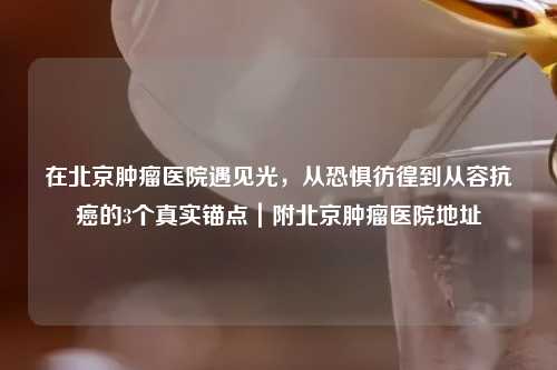 在北京肿瘤医院遇见光，从恐惧彷徨到从容抗癌的3个真实锚点｜附北京肿瘤医院地址