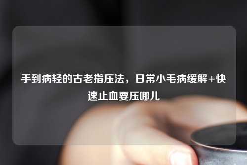 手到病轻的古老指压法，日常小毛病缓解+快速止血要压哪儿