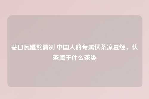 巷口瓦罐熬清冽 中国人的专属伏茶凉夏经，伏茶属于什么茶类