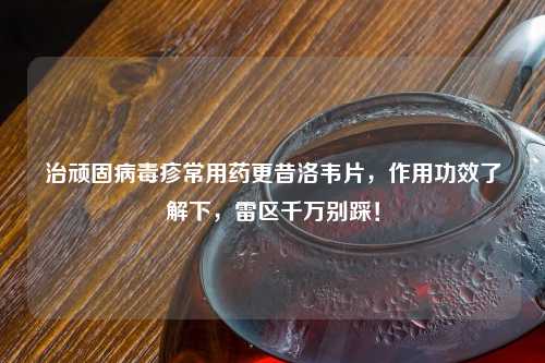 治顽固病毒疹常用药更昔洛韦片，作用功效了解下，雷区千万别踩！