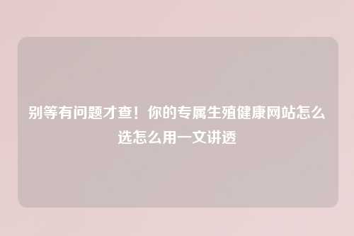 别等有问题才查！你的专属生殖健康网站怎么选怎么用一文讲透