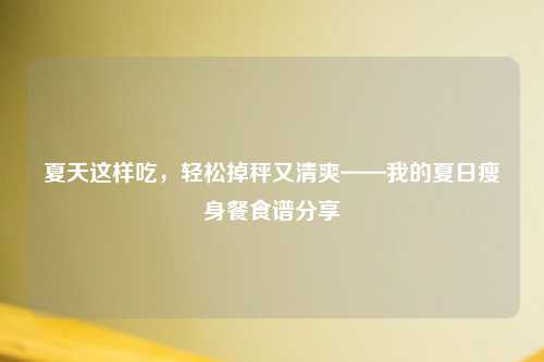 夏天这样吃，轻松掉秤又清爽——我的夏日瘦身餐食谱分享