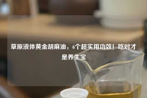 草原液体黄金胡麻油，6个超实用功效！吃对才是养生宝