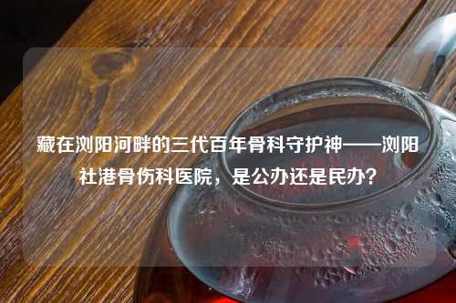 藏在浏阳河畔的三代百年骨科守护神——浏阳社港骨伤科医院，是公办还是民办？