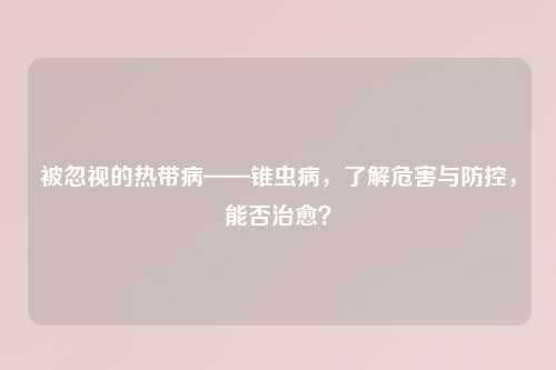 被忽视的热带病——锥虫病,了解危害与防控,能否治愈?