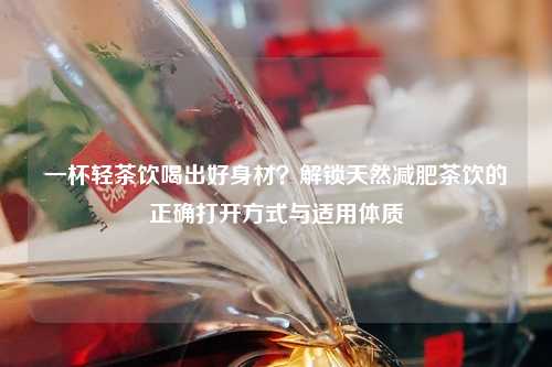 一杯轻茶饮喝出好身材？解锁天然减肥茶饮的正确打开方式与适用体质