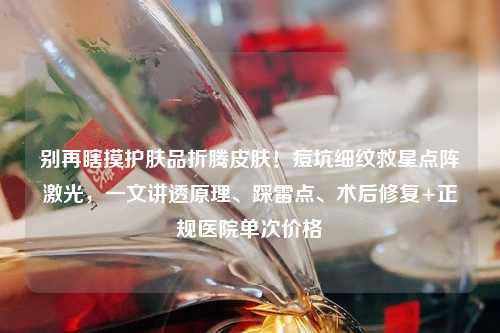 别再瞎摸护肤品折腾皮肤！痘坑细纹救星点阵激光，一文讲透原理、踩雷点、术后修复+正规医院单次价格