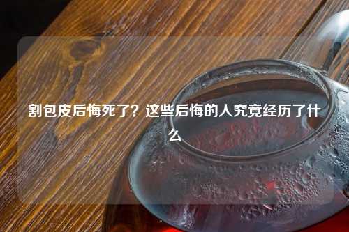 割包皮后悔死了？这些后悔的人究竟经历了什么