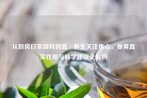 从厨房日常调料到真·养生关注焦点，姜黄真实作用与科学建议全解析