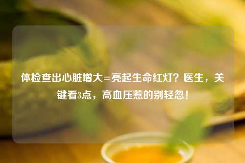 体检查出心脏增大=亮起生命红灯？医生，关键看3点，高血压惹的别轻忽！