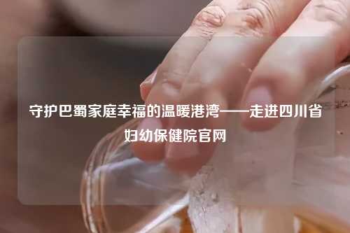 守护巴蜀家庭幸福的温暖港湾——走进四川省妇幼保健院官网