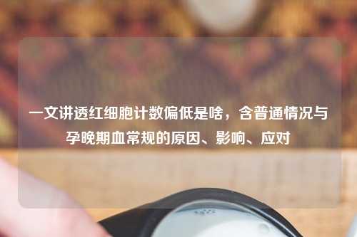 一文讲透红细胞计数偏低是啥，含普通情况与孕晚期血常规的原因、影响、应对