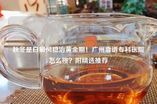 秋冬是白癜风稳治黄金期！广州靠谱专科医院怎么挑？附精选推荐