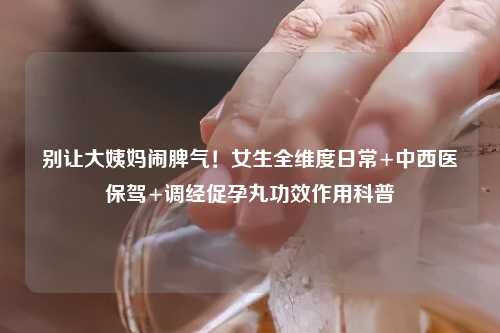 别让大姨妈闹脾气！女生全维度日常+中西医保驾+调经促孕丸功效作用科普