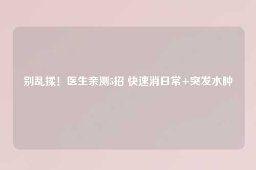 别乱揉!医生亲测5招 快速消日常+突发水肿