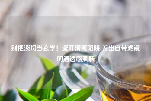 别把淡斑当玄学！避开清斑陷阱 养出自带滤镜的通透感肌肤
