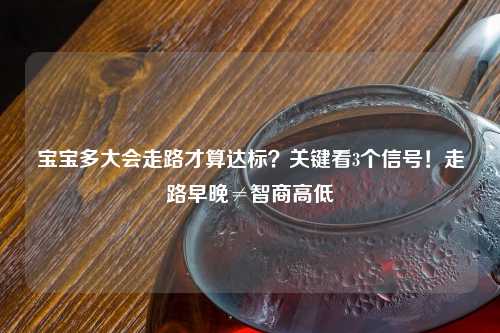 宝宝多大会走路才算达标？关键看3个信号！走路早晚≠智商高低