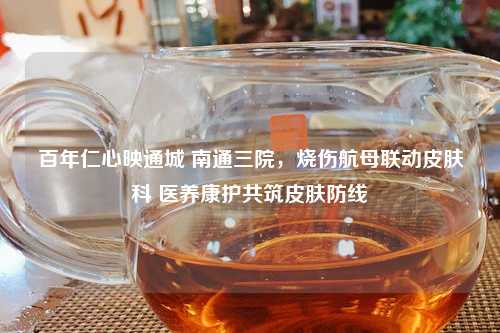 百年仁心映通城 南通三院，烧伤航母联动皮肤科 医养康护共筑皮肤防线