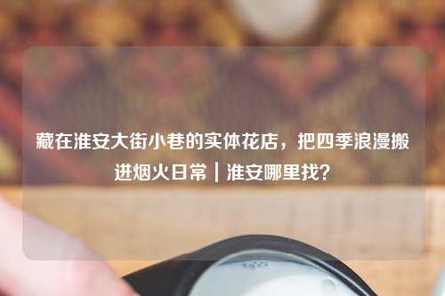藏在淮安大街小巷的实体花店，把四季浪漫搬进烟火日常｜淮安哪里找？
