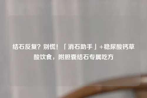 结石反复？别慌！「消石助手」+稳尿酸钙草酸饮食，附胆囊结石专属吃方