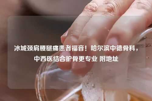 冰城颈肩腰腿痛患者福音！哈尔滨中德骨科，中西医结合护骨更专业 附地址