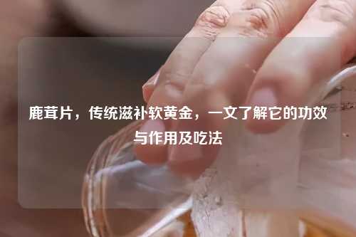 鹿茸片，传统滋补软黄金，一文了解它的功效与作用及吃法