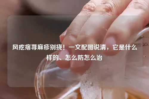 风疙瘩荨麻疹别挠！一文配图说清，它是什么样的、怎么防怎么治