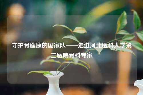 守护骨健康的国家队——走进河北医科大学第三医院骨科专家