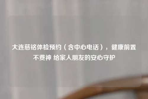 大连慈铭体检预约（含中心     ），健康前置不费神 给家人朋友的安心守护