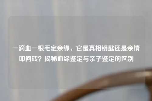 一滴血一根毛定亲缘，它是真相钥匙还是亲情叩问砖？揭秘血缘鉴定与亲子鉴定的区别