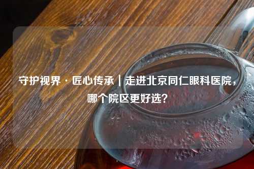 守护视界·匠心传承｜走进北京同仁眼科医院，哪个院区更好选？