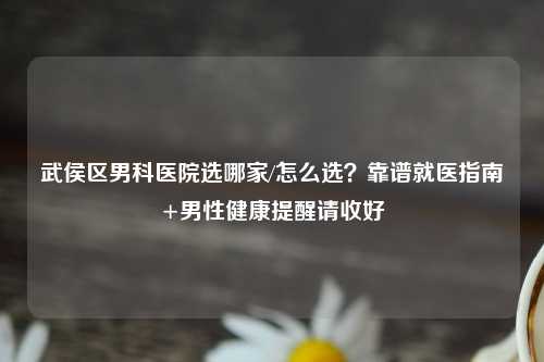 武侯区男科医院选哪家/怎么选？靠谱就医指南+男性健康提醒请收好