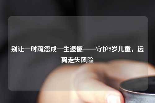 别让一时疏忽成一生遗憾——守护2岁儿童，远离走失风险