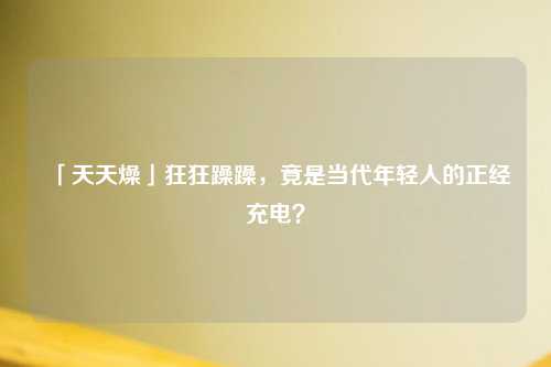 「天天燥」狂狂躁躁，竟是当代年轻人的正经充电？
