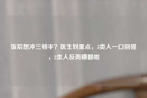 饭后想冲三顿半？医生划重点，3类人一口别碰，2类人反而赚翻啦
