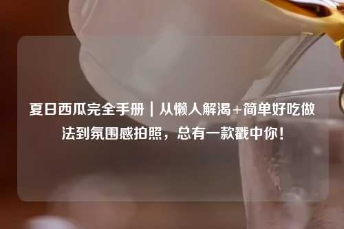 夏日西瓜完全手册｜从懒人解渴+简单好吃做法到氛围感拍照，总有一款戳中你！
