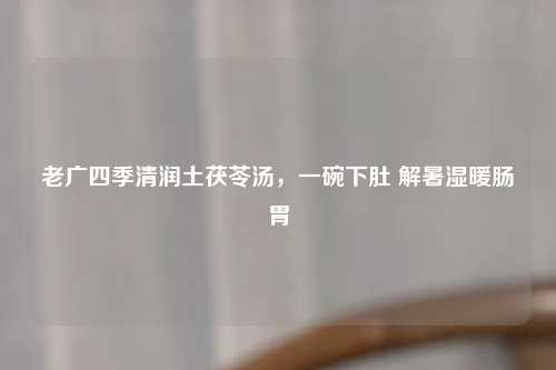 老广四季清润土茯苓汤，一碗下肚 解暑湿暖肠胃