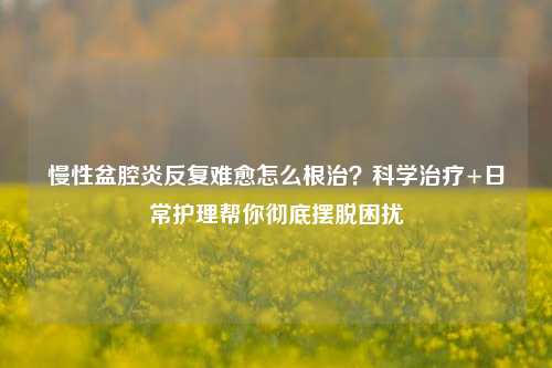慢性盆腔炎反复难愈怎么根治？科学治疗+日常护理帮你彻底摆脱困扰