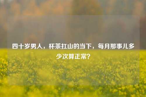 四十岁男人，杯茶扛山的当下，每月那事儿多少次算正常？