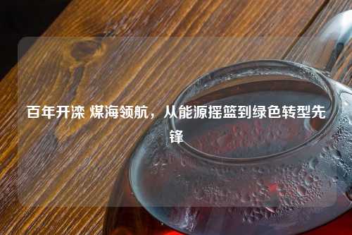 百年开滦 煤海领航，从能源摇篮到绿色转型先锋