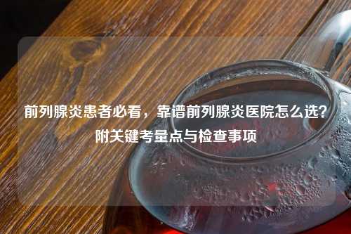前列腺炎患者必看，靠谱前列腺炎医院怎么选？附关键考量点与检查事项