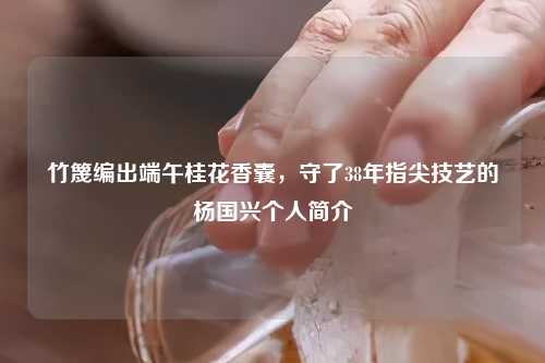 竹篾编出端午桂花香囊，守了38年指尖技艺的杨国兴个人简介