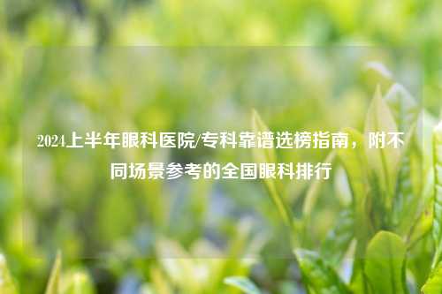 2024上半年眼科医院/专科靠谱选榜指南，附不同场景参考的全国眼科排行