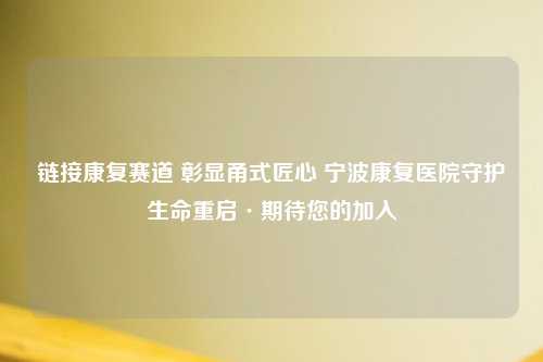 链接康复赛道 彰显甬式匠心 宁波康复医院守护生命重启·期待您的加入